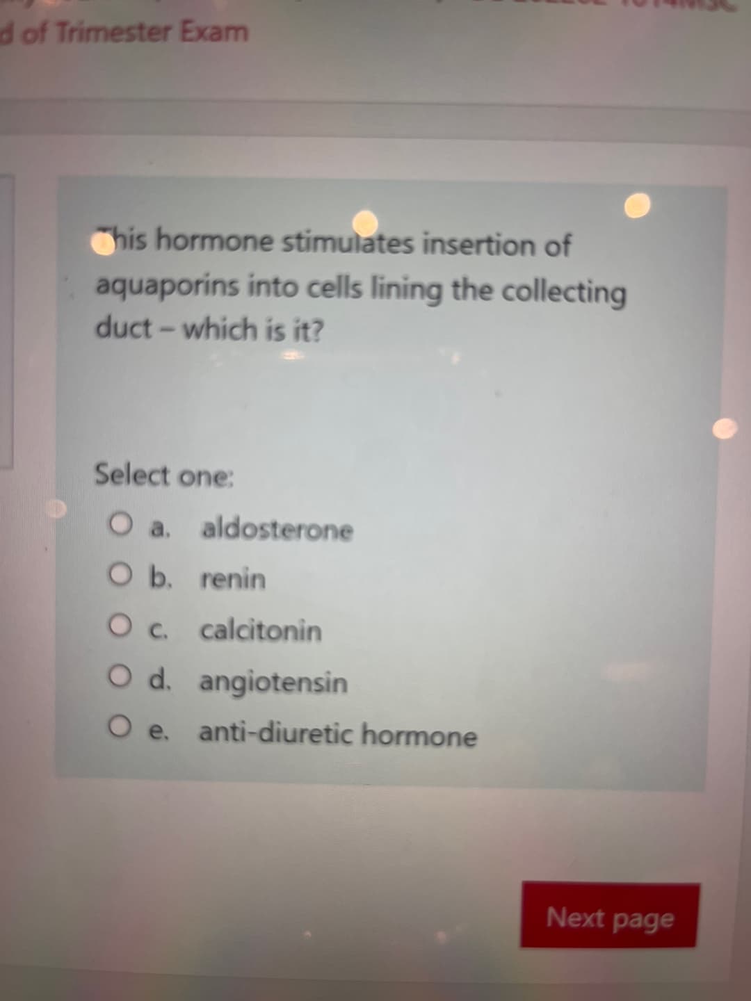 d of Trimester Exam
his hormone stimulates insertion of
aquaporins into cells lining the collecting
duct - which is it?
Select one:
O a.
aldosterone
O b.
renin
O c.
calcitonin
O d. angiotensin
O e. anti-diuretic hormone
Next page