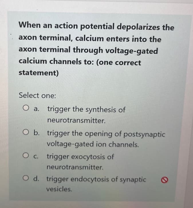 When an action potential depolarizes the
axon terminal, calcium enters into the
axon terminal through voltage-gated
calcium channels to: (one correct
statement)
Select one:
O a. trigger the synthesis of
neurotransmitter.
O b. trigger the opening of postsynaptic
voltage-gated ion channels.
O c. trigger exocytosis of
neurotransmitter.
O d. trigger endocytosis of synaptic
vesicles.