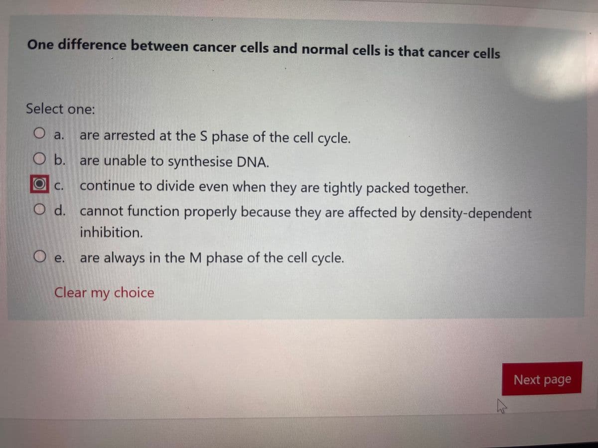 One difference between cancer cells and normal cells is that cancer cells
Select one:
O a. are arrested at the S phase of the cell cycle.
O b. are unable to synthesise DNA.
C.
continue to divide even when they are tightly packed together.
O d. cannot function properly because they are affected by density-dependent
inhibition.
e. are always in the M phase of the cell cycle.
Clear my choice
Next page