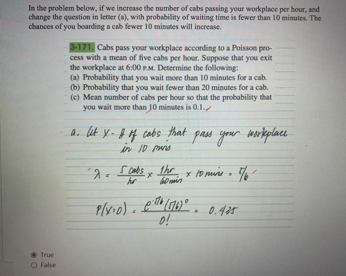 In the problem below, if we increase the number of cabs passing your workplace per hour, and
change the question in letter (a), with probability of waiting time is fewer than 10 minutes. The
chances of you boarding a cab fewer 10 minutes will increase.
O True
False
3-171. Cabs pass your workplace according to a Poisson pro-
cess with a mean of five cabs per hour. Suppose that you exit
the workplace at 6:00 P.M. Determine the following:
(a) Probability that you wait more than 10 minutes for a cab.
(b) Probability that you wait fewer than 20 minutes for a cab.
(c) Mean number of cabs per hour so that the probability that
you wait more than 10 minutes is 0.1.
a. let X - # of cabs that pass your workplace
in 10 mins
´λ=
5 cabs
hr
x
=
1hr
60min
0
P(X=0) 176 (176) ⁰.
0!
x 10 mins = 7/6²
کارت
0.435