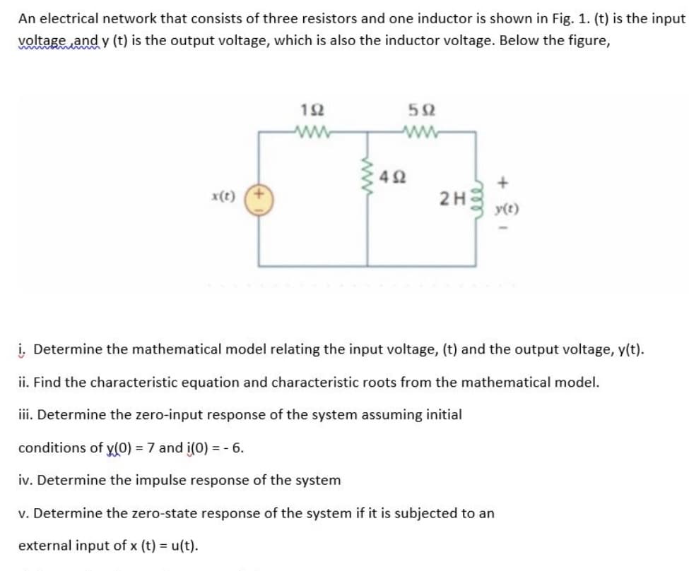 An electrical network that consists of three resistors and one inductor is shown in Fig. 1. (t) is the input
voltage and y (t) is the output voltage, which is also the inductor voltage. Below the figure,
x(t)
192
ww
592
www
492
2H3 y(t)
i. Determine the mathematical model relating the input voltage, (t) and the output voltage, y(t).
ii. Find the characteristic equation and characteristic roots from the mathematical model.
iii. Determine the zero-input response of the system assuming initial
conditions of y(0) = 7 and i(0) = -6.
iv. Determine the impulse response of the system
v. Determine the zero-state response of the system if it is subjected to an
external input of x (t) = u(t).