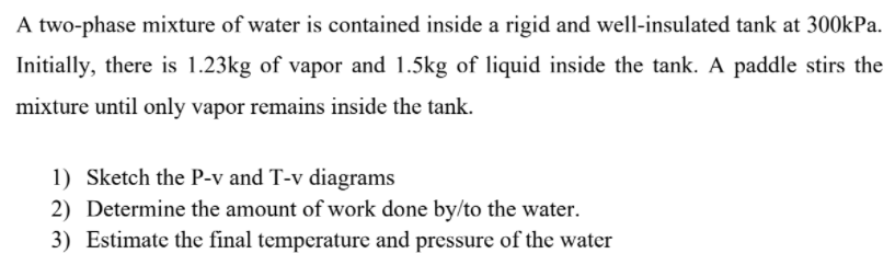 A two-phase mixture of water is contained inside a rigid and well-insulated tank at 300kPa.
Initially, there is 1.23kg of vapor and 1.5kg of liquid inside the tank. A paddle stirs the
mixture until only vapor remains inside the tank.
1) Sketch the P-v and T-v diagrams
2) Determine the amount of work done by/to the water.
3) Estimate the final temperature and pressure of the water
