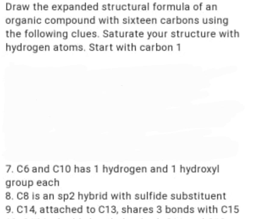 Draw the expanded structural formula of an
organic compound with sixteen carbons using
the following clues. Saturate your structure with
hydrogen atoms. Start with carbon 1
7. C6 and C10 has 1 hydrogen and 1 hydroxyl
group each
8. C8 is an sp2 hybrid with sulfide substituent
9. C14, attached to C13, shares 3 bonds with C15
