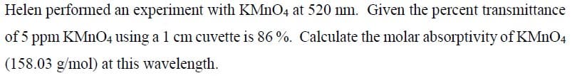 Helen performed an experiment with KMNO4 at 520 nm. Given the percent transmittance
of 5 ppm KMNO4 using a 1 cm cuvette is 86 %. Calculate the molar absorptivity of KMNO4
(158.03 g/mol) at this wavelength.
