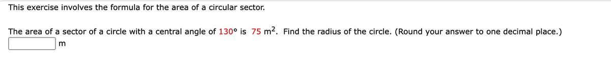 This exercise involves the formula for the area of a circular sector.
The area of a sector of a circle with a central angle of 130° is 75 m². Find the radius of the circle. (Round your answer to one decimal place.)
m