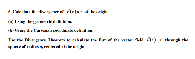 6. Calculate the divergence of F(F)=7 at the origin
(a) Using the geometric definition.
(b) Using the Cartesian coordinate definition.
Use the Divergence Theorem to calculate the flux of the vector field F(F)=7 through the
sphere of radius a, centered at the origin.
