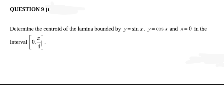 QUESTION 9 |
Determine the centroid of the lamina bounded by y=sin x, y= cos x and x= 0 in the
interval 0,
