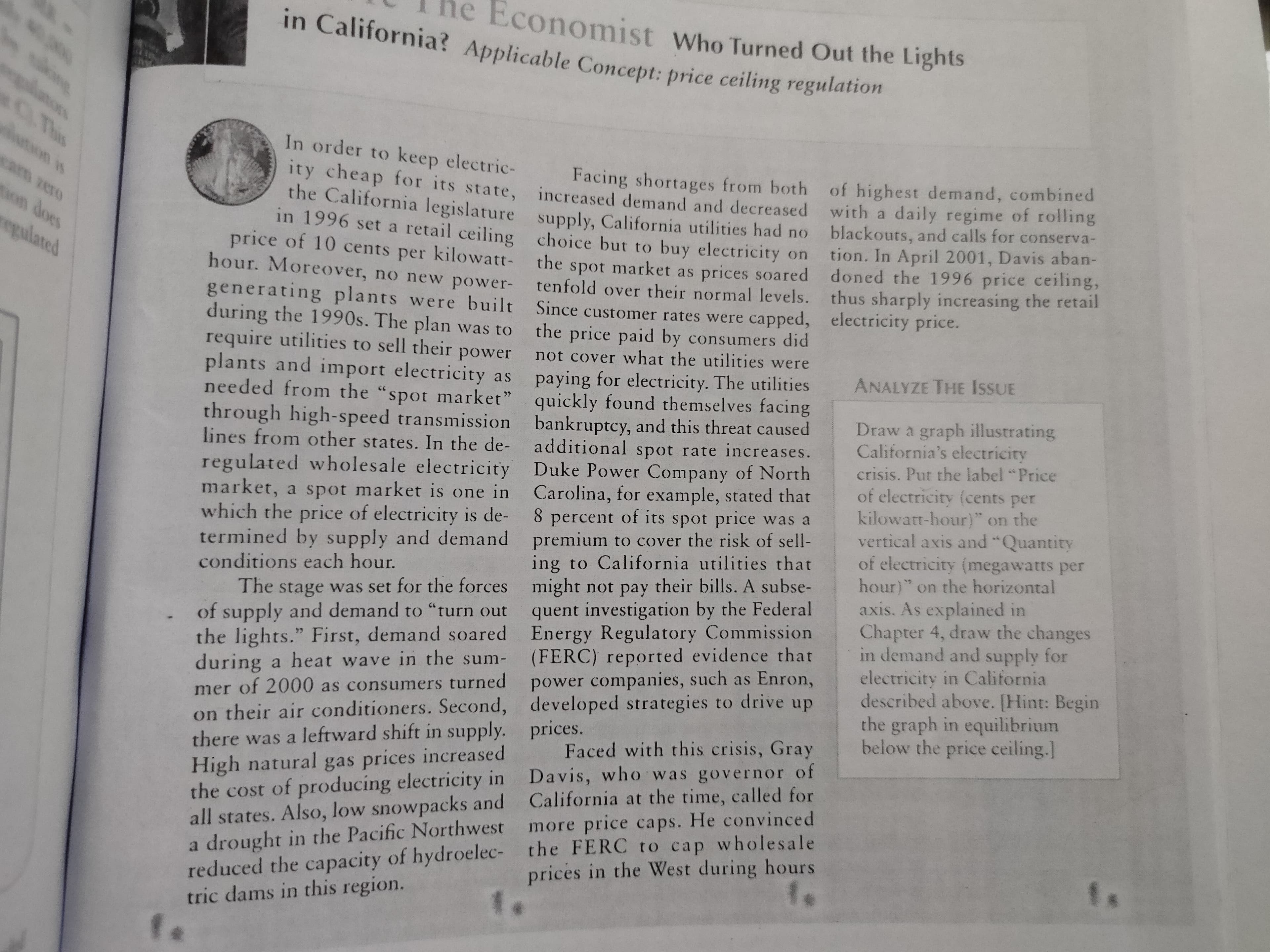 ne Economist who Turned Out the Lights
in California? Applicable Concept: price ceiling regulation
ulong
కుమఖింబ
0 This
ton is
In order to keep electric-
Facing shortages from both of highest demand, combined
ty cheap for its state, increased demand and decreased with a daily regime of roling
the California legislature supply, California utilities had no
cam zero
blackouts, and calls for conserva-
tion. In April 2001, Davis aban-
doned the 1996 price ceiling,
thus sharply increasing the retail
on does
in 1996 set a retail ceiling choice but to buy electricity on
price of 10 cents per kilowatt-
hour. Moreover, no new power- tenfold over their normal levels.
generating plants were built Since customer rates were capped, electricity price.
during the 1990s. The plan was to
require utilities to sell their power
plants and import electricity as
needed from the "spot market" quickly found themselves facing
through high-speed transmission bankruptcy, and this threat caused
lines from other states. In the de- additional spot rate increases.
regulated wholesale electricity Duke Power Company of North
market, a spot market is one in Carolina, for example, stated that
which the price of electricity is de- 8 percent of its spot price was a
termined by supply and demand premium to cover the risk of sell-
conditions each hour.
The stage was set for the forces might not pay their bills. A subse-
of supply and demand to "turn out
the lights." First, demand soared Energy Regulatory Commission
during a heat wave in the sum-
egulated
the
spot market as prices soared
the price paid by consumers did
not cover what the utilities were
ANALYZE THE ISSUE
paying for electricity. The utilities
Draw a graph illustrating
California's electricity
crisis. Put the label "Price
of electricity (cents per
kilowatt-hour)" on the
vertical axis and "Quantity
of electricity (megawatts per
hour) on the horizontal
axis. As explained in
Chapter 4, draw the changes
in demand and supply for
electricity in California
described above. [Hint: Begin
the graph in equilibrium
below the price ceiling.]
ing to California utilities that
quent investigation by the Federal
(FERC) reported evidence that
power companies, such as Enron,
on their air conditioners. Second, developed strategies to drive up
there was a leftward shift in supply. prices.
High natural gas prices increased
the cost of producing electricity in Davis, who was governor of
all states. Also, low snowpacks and California at the time, called for
a drought in the Pacific Northwest more price caps. He convinced
reduced the capacity of hydroelec- the FERC to cap wholesale
tric dams in this region.
mer of 2000 as consumers turned
Faced with this crisis, Gray
prices in the West during hours
