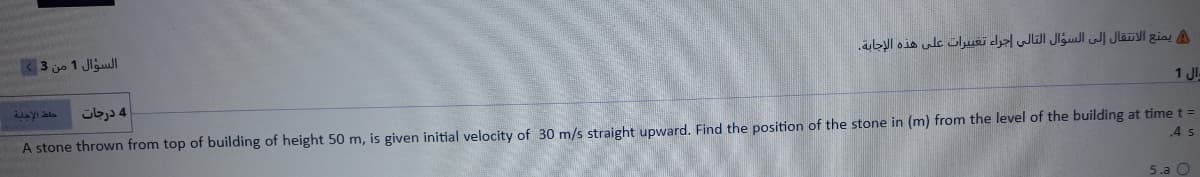3 jo 1 Jlgull
A يمنع الانتقال إلى السؤال التالى إجراء تغي يرات على هذه الإجابة.
4 درجات
1 JI-
A stone thrown from top of building of height 50 m, is given initial velocity of 30 m/s straight upward. Find the position of the stone in (m) from the level of the building at time t =
.4 s
5.a O

