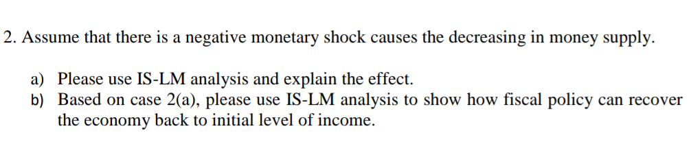 2. Assume that there is a negative monetary shock causes the decreasing in money supply.
a) Please use IS-LM analysis and explain the effect.
b) Based on case 2(a), please use IS-LM analysis to show how fiscal policy can recover
the economy back to initial level of income.