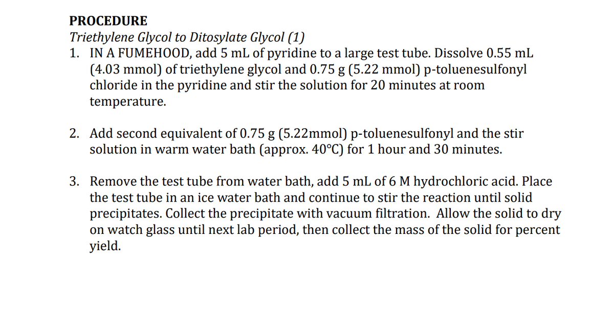 PROCEDURE
Triethylene Glycol to Ditosylate Glycol (1)
1. IN A FUMEHOOD, add 5 mL of pyridine to a large test tube. Dissolve 0.55 mL
(4.03 mmol) of triethylene glycol and 0.75 g (5.22 mmol) p-toluenesulfonyl
chloride in the pyridine and stir the solution for 20 minutes at room
temperature.
2. Add second equivalent of 0.75 g (5.22mmol) p-toluenesulfonyl and the stir
solution in warm water bath (approx. 40°C) for 1 hour and 30 minutes.
3. Remove the test tube from water bath, add 5 mL of 6 M hydrochloric acid. Place
the test tube in an ice water bath and continue to stir the reaction until solid
precipitates. Collect the precipitate with vacuum filtration. Allow the solid to dry
on watch glass until next lab period, then collect the mass of the solid for percent
yield.