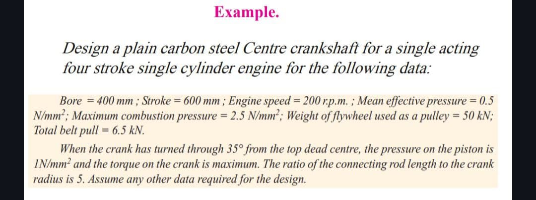 Example.
Design a plain carbon steel Centre crankshaft for a single acting
four stroke single cylinder engine for the following data:
Bore=400 mm; Stroke = 600 mm; Engine speed = 200 r.p.m.; Mean effective pressure = 0.5
N/mm²; Maximum combustion pressure = 2.5 N/mm²; Weight of flywheel used as a pulley = 50 kN;
Total belt pull = 6.5 kN.
When the crank has turned through 35° from the top dead centre, the pressure on the piston is
IN/mm² and the torque on the crank is maximum. The ratio of the connecting rod length to the crank
radius is 5. Assume any other data required for the design.