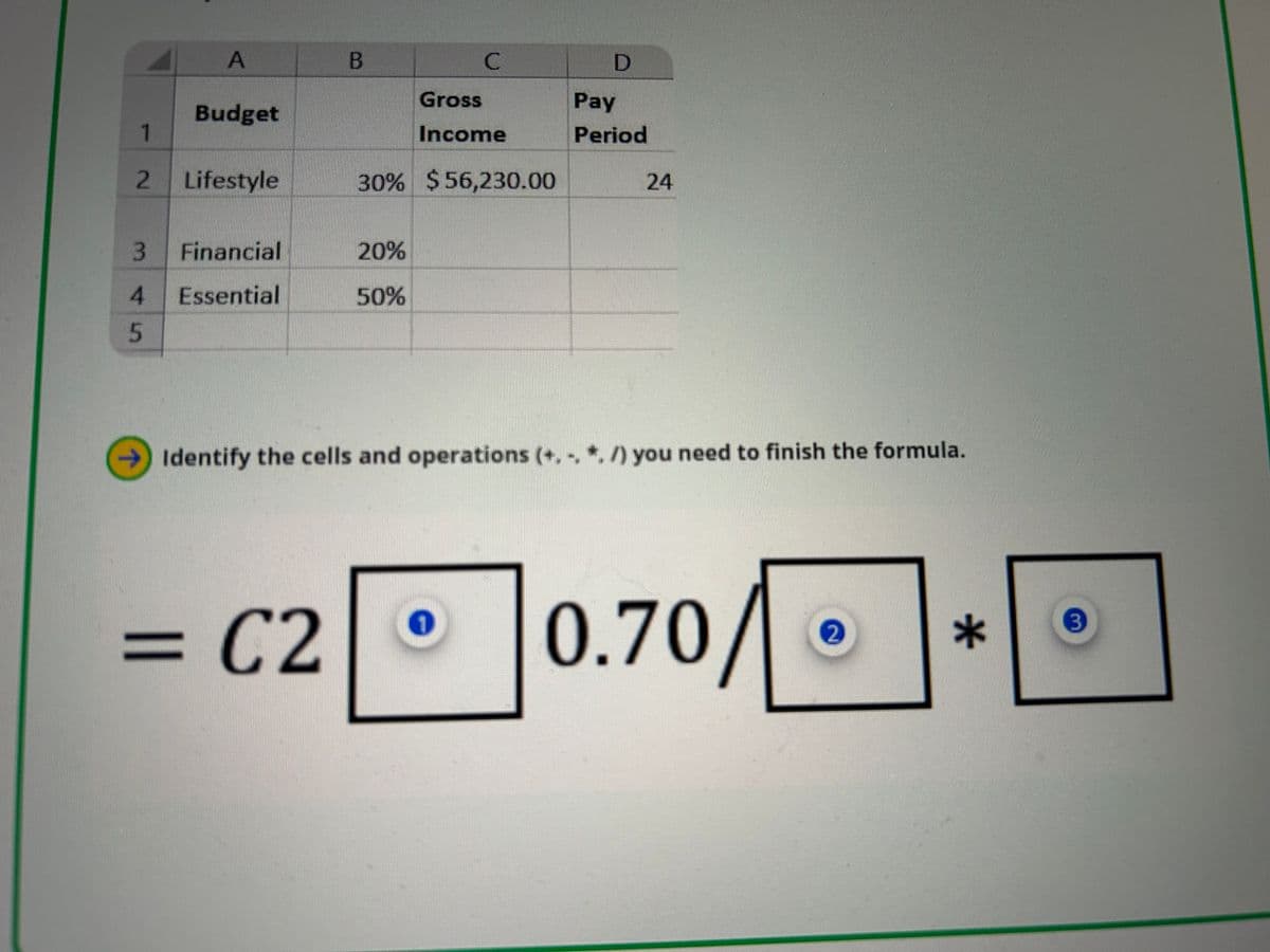 A
B
C
D
Gross
Pay
Budget
1
Income
Period
2
Lifestyle
30% $ 56,230.00
24
3 Financial
20%
4 Essential
50%
5
→Identify the cells and operations (+.../) you need to finish the formula.
= C2
0.70/•
*
3