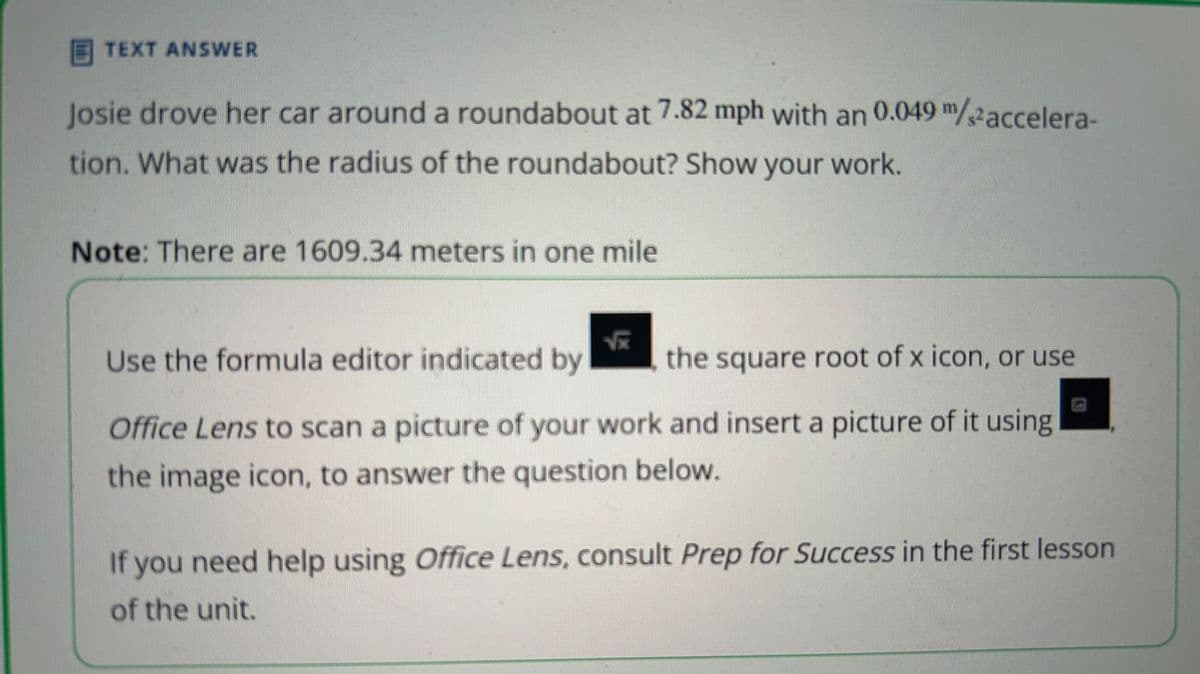 TEXT ANSWER
Josie drove her car around a roundabout at 7.82 mph with an 0.049 m/accelera-
tion. What was the radius of the roundabout? Show your work.
Note: There are 1609.34 meters in one mile
Use the formula editor indicated by
1x
the square root of x icon, or use
Office Lens to scan a picture of your work and insert a picture of it using
the image icon, to answer the question below.
If you need help using Office Lens, consult Prep for Success in the first lesson
of the unit.