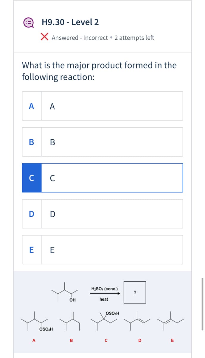 H9.30 - Level 2
:=
X Answered - Incorrect • 2 attempts left
What is the major product formed in the
following reaction:
A
A
с с
D D
E E
H2SO4 (conc.)
OH
heat
OSo3H
SO3H
A
B
