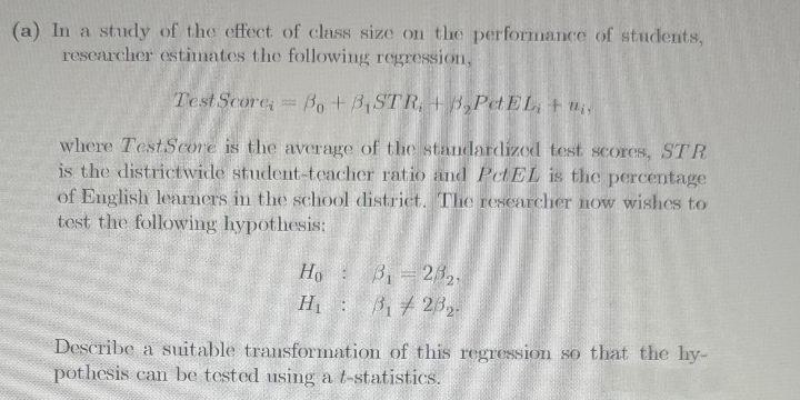 (a) In a study of the effect of class size on the performance of students,
rescarcher estimates the following regression,
Test Score, Bo+B,STR, + B,PetEL, + u,
where TestScore is the average of the standardized test scores, STR
is the districtwide student-teacher ratio and PetEL is the percentage
of English learners in the school district. The rescarcher now wishes to
tost the following hypothesis:
Ho B 232.
H 3, 23,.
Bi 7
Describe a suitable transforimation of this regression so that the hy-
pothesis can be tested using a t-statistics.

