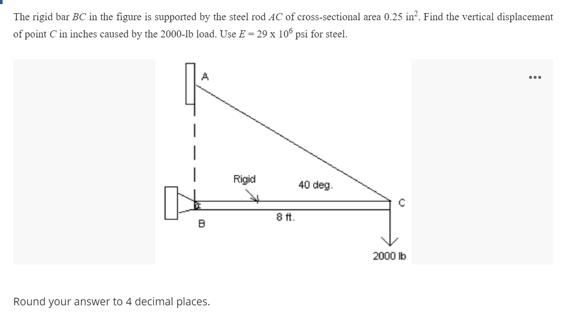 The rigid bar BC in the figure is supported by the steel rod ẠC of cross-sectional area 0.25 in?. Find the vertical displacement
of point C in inches caused by the 2000-lb load. Use E = 29 x 106 psi for steel.
A
...
Rigid
40 deg.
8 ft.
2000 lb
Round your answer to 4 decimal places.

