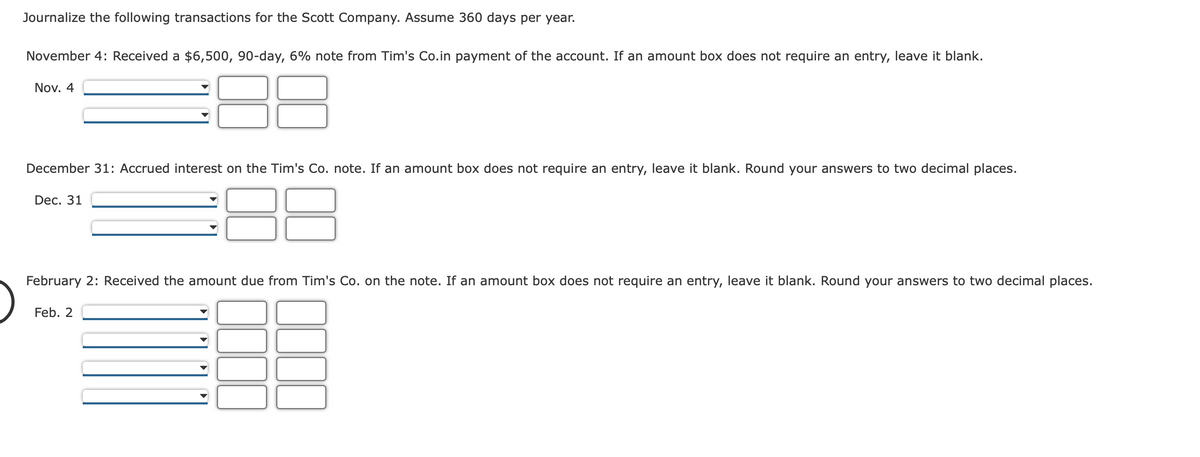 Journalize the following transactions for the Scott Company. Assume 360 days per year.
November 4: Received a $6,500, 90-day, 6% note from Tim's Co.in payment of the account. If an amount box does not require an entry, leave it blank.
Nov. 4
December 31: Accrued interest on the Tim's Co. note. If an amount box does not require an entry, leave it blank. Round your answers to two decimal places.
Dec. 31
February 2: Received the amount due from Tim's Co. on the note. If an amount box does not require an entry, leave it blank. Round your answers to two decimal places.
Feb. 2
