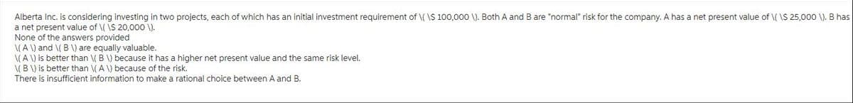 Alberta Inc. is considering investing in two projects, each of which has an initial investment requirement of \(\$ 100,000 \). Both A and B are "normal" risk for the company. A has a net present value of \( \$ 25,000 \). B has
a net present value of \( \$ 20,000 \).
None of the answers provided
\(A \) and \(B \) are equally valuable.
\(A \) is better than \(B \) because it has a higher net present value and the same risk level.
\(B \) is better than \(A \) because of the risk.
There is insufficient information to make a rational choice between A and B.