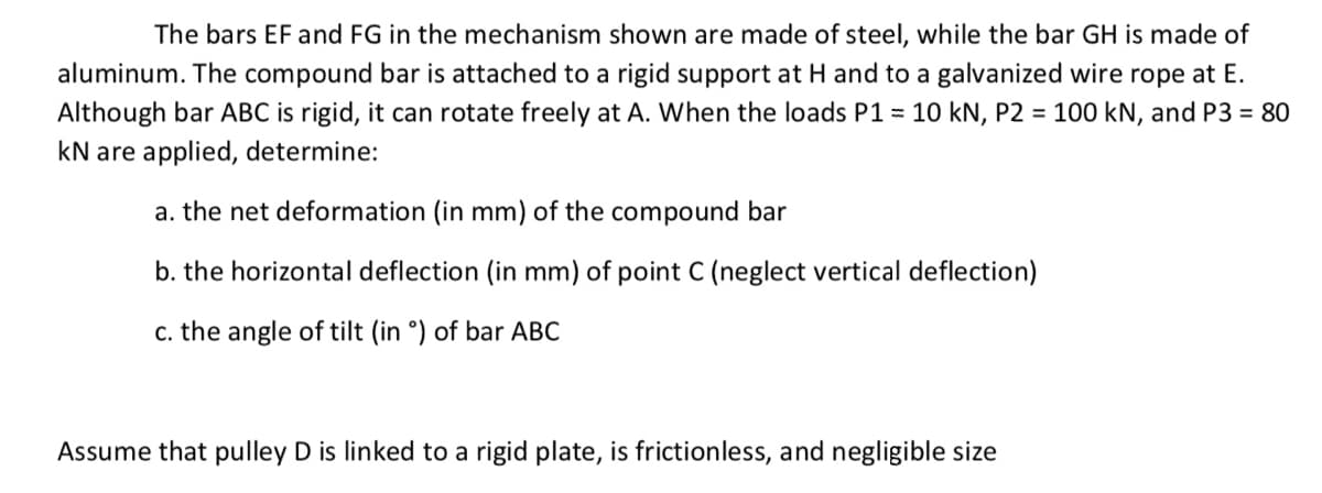 The bars EF and FG in the mechanism shown are made of steel, while the bar GH is made of
aluminum. The compound bar is attached to a rigid support at H and to a galvanized wire rope at E.
Although bar ABC is rigid, it can rotate freely at A. When the loads P1 = 10 kN, P2 = 100 kN, and P3 = 80
kN are applied, determine:
a. the net deformation (in mm) of the compound bar
b. the horizontal deflection (in mm) of point C (neglect vertical deflection)
c. the angle of tilt (in °) of bar ABC
Assume that pulley D is linked to a rigid plate, is frictionless, and negligible size