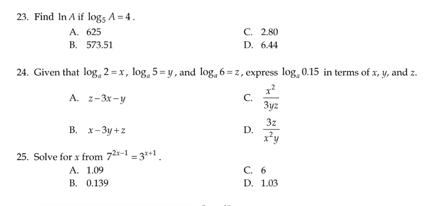 23. Find In A if log; A = 4.
A. 625
B.
573.51
24. Given that log 2 = x, loga 5=y, and log₁ 6=z, express log 0.15 in terms of x, y, and z.
x²
A. z-3x-y
3yz
3z
x²y
B. x-3y+z
25. Solve for x from 72x-1 -3x+1
=
C. 2.80
D. 6.44
A. 1.09
B. 0.139
C.
D.
C. 6
D. 1.03