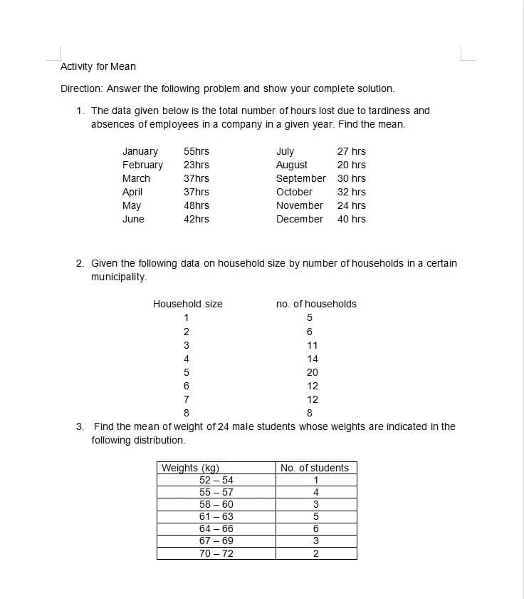 Activity for Mean
Direction: Answer the following problem and show your complete solution.
1. The data given below is the total number of hours lost due to tardiness and
absences of employees in a company in a given year. Find the mean.
January
February
July
August
September 30 hrs
55hrs
27 hrs
23hrs
20 hrs
March
37hrs
April
May
37hrs
October
32 hrs
48hrs
November 24 hrs
June
42hrs
December 40 hrs
2. Given the following data on household size by number of households in a certain
municipality.
Household size
no. of households
1
2
6
3
11
4
14
5
20
6
12
7
12
8
8
3. Find the mean of weight of 24 male students whose weights are indicated in the
following distribution.
No. of students
Weights (kg)
52 – 54
1
55 – 57
4.
58 – 60
3
61 - 63
64 – 66
67 – 69
70 – 72
2
-
