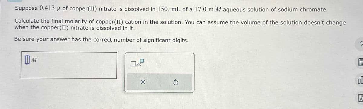 Suppose 0.413 g of copper(II) nitrate is dissolved in 150. mL of a 17.0 m M aqueous solution of sodium chromate.
Calculate the final molarity of copper(II) cation in the solution. You can assume the volume of the solution doesn't change
when the copper(II) nitrate is dissolved in it.
Be sure your answer has the correct number of significant digits.
Шм
M
x10
×
18