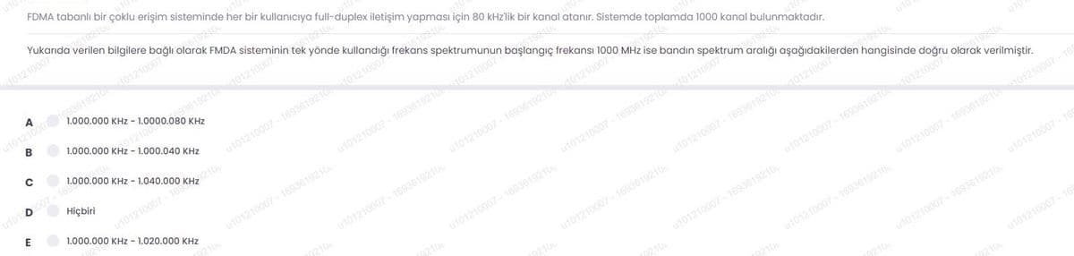 FDMA tabanlı bir çoklu erişim sisteminde her bir kullanıcıya full-duplex iletişim yapması için 80 kHz'lik bir kanal atanır. Sistemde toplamda 1000 kanal bulunmaktadır.
Yukarıda verilen bilgilere bağlı olarak FMDA sisteminin tek
401210007
ut012100go3619210 d01210007
1.000.000 KHz - 1.0000.080 KHz
B
01210007
yönde kullandığı frekans spektrumunun başlangıç frekansı 1000 MHz ise bandın spektrum aralığı aşağıdakilerden hangisinde doğru olarak verilmiştir.
1.000.000 KHz - 1.000.040 KHz
0.3619210
0121000
1.000.000 KHz - 1.
p007-169
Hiçbiri
D
u101
u101210007 - 16936192100121000
E
1.000.000 KHz - 1.020.000 KHz
u101210007 - 1693619210401210007
u101210007 - 1693619210
u101210007 - 1693619210101210007
u101210007 - 1693619210
u101210007 - 1693619210401210007
u101210007 - 1693619210
u10
u101210007 - 1693619210401210007
u101210007 - 1693619210
u101210007 - 169361921001210007
u101210007 - 1693619210
u101210007 - 1693619210401210007 - 165
u101210007 - 1693619210
u101210007 - 169
u101210007 - 1693619210
u101210007 - 169
