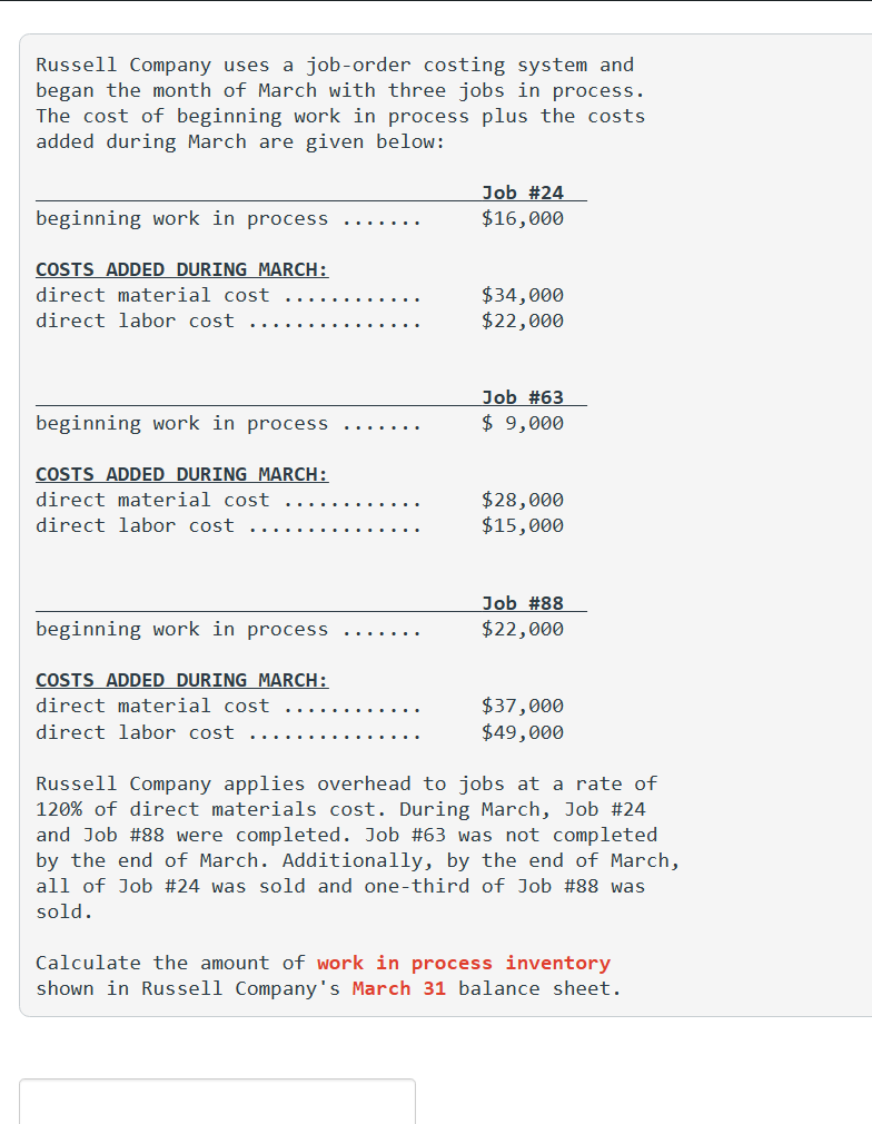 Russell Company uses a job-order costing system and
began the month of March with three jobs in process.
The cost of beginning work in process plus the costs
added during March are given below:
beginning work in process
COSTS ADDED DURING MARCH:
direct material cost
direct labor cost
beginning work in process
COSTS ADDED DURING MARCH:
direct material cost
direct labor cost
beginning work in process
COSTS ADDED DURING MARCH:
direct material cost
direct labor cost
Job #24
$16,000
$34,000
$22,000
Job #63
$ 9,000
$28,000
$15,000
Job #88
$22,000
$37,000
$49,000
Russell Company applies overhead to jobs at a rate of
120% of direct materials cost. During March, Job #24
and Job #88 were completed. Job # 63 was not completed
by the end of March. Additionally, by the end of March,
all of Job #24 was sold and one-third of Job # 88 was
sold.
Calculate the amount of work in process inventory
shown in Russell Company's March 31 balance sheet.