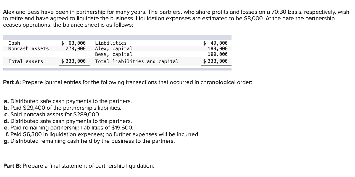 Alex and Bess have been in partnership for many years. The partners, who share profits and losses on a 70:30 basis, respectively, wish
to retire and have agreed to liquidate the business. Liquidation expenses are estimated to be $8,000. At the date the partnership
ceases operations, the balance sheet is as follows:
Cash
Noncash assets
Total assets
$ 68,000
270,000
Liabilities
Alex, capital
Bess, capital
$ 338,000 Total liabilities and capital
Part A: Prepare journal entries for the following transactions that occurred in chronological order:
a. Distributed safe cash payments to the partners.
b. Paid $29,400 of the partnership's liabilities.
c. Sold noncash assets for $289,000.
d. Distributed safe cash payments to the partners.
e. Paid remaining partnership liabilities of $19,600.
f. Paid $6,300 in liquidation expenses; no further expenses will be incurred.
g. Distributed remaining cash held by the business to the partners.
$ 49,000
189,000
100,000
$ 338,000
Part B: Prepare a final statement of partnership liquidation.
