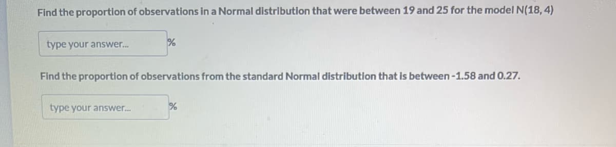 Find the proportion of observations in a Normal distribution that were between 19 and 25 for the model N(18,4)
type your answer...
%
Find the proportion of observations from the standard Normal distribution that is between-1.58 and 0.27.
type your answer...
%