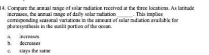 14. Compare the annual range of solar radiation received at the three locations. As latitude
increases, the annual range of daily solar radiation This implies
corresponding seasonal variations in the amount of solar radiation available for
photosynthesis in the sunlit portion of the ocean.
a.
increases
b.
decreases
stays the same
с.
