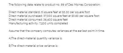 The following data relate to product no. 89 of Des Moines Corporation:
Direct material standard: 5 square feet at $3.30 per square foot
Direct material purchased: 37,000 square feet at $3.60 per square foot
Direct material consumed: 36,400 square feet
Manufacturing activity: 7,200 units completed
Assume that the company computes variances at the earliest point in time.
AJThe direct-material quantity variance is:
B)The direct-material price variance is:

