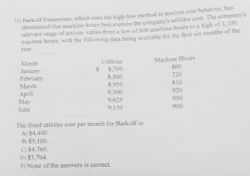 Barkoff Enterprises, which uses the high-low method to analye cost behavior, has
determined that machine hours best explain the company's utilities cost. The company's
relevant range of activity varies from a low of 600 machine hours to a high of 1,100
machine hours, with the following data being available for the first six months of the
year
Machine Hours
800
720
Month
Utilities
8,700
8360
8,950
9,360
January
February
March
S10
April
May
920
9,625
950
June
9,150
900
The fixed utilities cost per month for Barkoff is:
A) $4,400.
8) S5,100.
O54,760.
D) $3,764.
E) None of the answers is correct.
