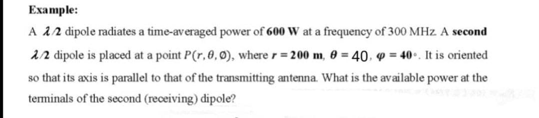 Example:
A 2/2 dipole radiates a time-averaged power of 600 W at a frequency of 300 MHz. A second
2/2 dipole is placed at a point P(r, 0, 0), where r = 200 m, 0 = 40, p=40°. It is oriented
so that its axis is parallel to that of the transmitting antenna. What is the available power at the
terminals of the second (receiving) dipole?