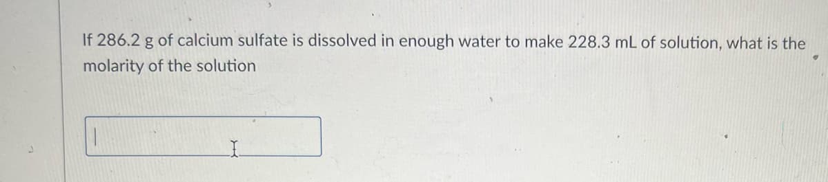 If 286.2 g of calcium sulfate is dissolved in enough water to make 228.3 mL of solution, what is the
molarity of the solution