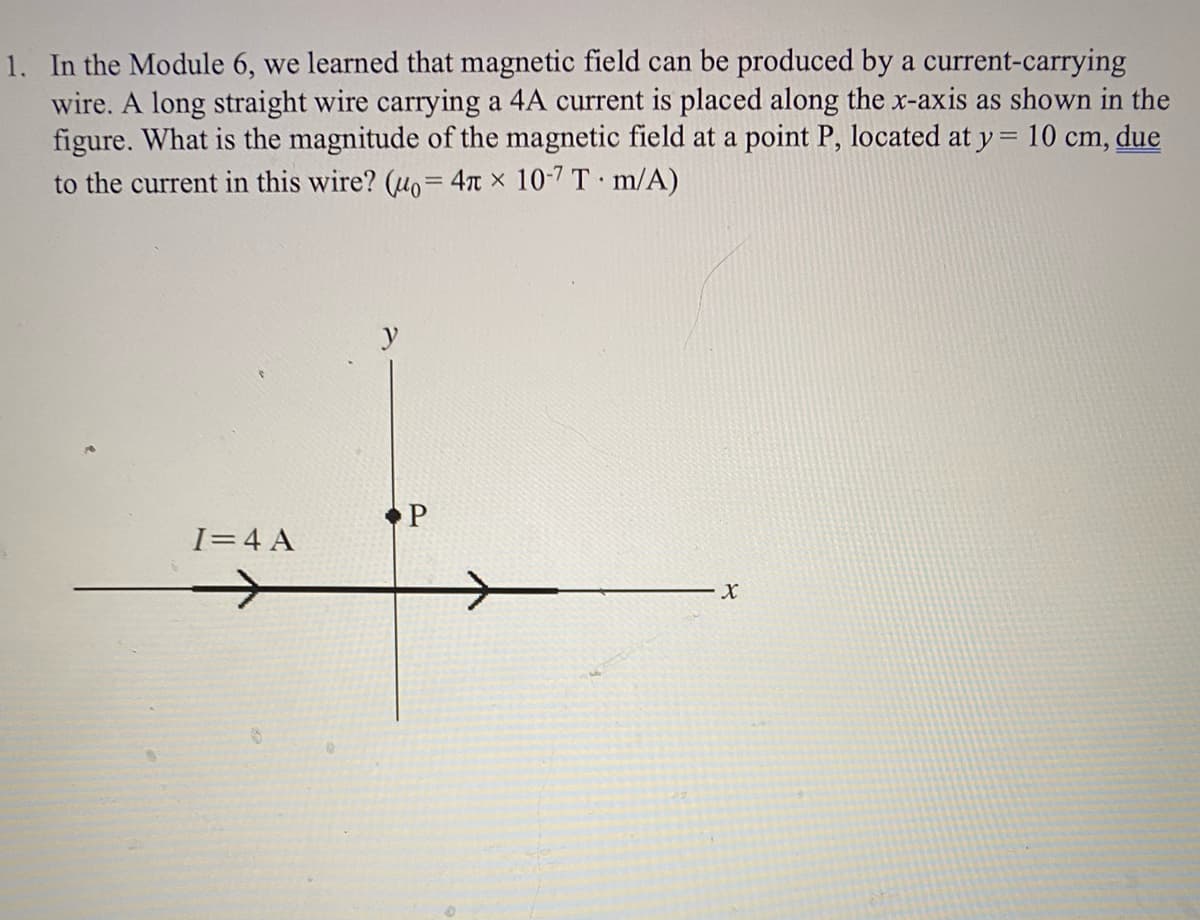 1. In the Module 6, we learned that magnetic field can be produced by a current-carrying
wire. A long straight wire carrying a 4A current is placed along the x-axis as shown in the
figure. What is the magnitude of the magnetic field at a point P, located at y = 10 cm, due
to the current in this wire? (uo=4n x 10-7 T m/A)
• P
I=4 A
X
