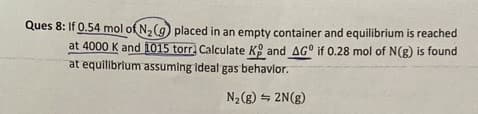 Ques 8: If 0.54 mol of N2(g) placed in an empty container and equilibrium is reached
at 4000 K and 1015 torr. Calculate K and AG° if 0.28 mol of N(g) is found
at equilibrium assuming ideal gas behavior.
N₂(g) 2N(g)