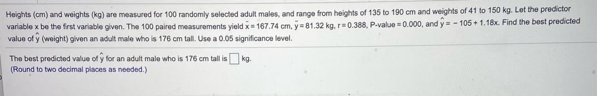 Heights (cm) and weights (kg) are measured for 100 randomly selected adult males, and range from heights of 135 to 190 cm and weights of 41 to 150 kg. Let the predictor
variable x be the first variable given. The 100 paired measurements yield x = 167.74 cm, y= 81.32 kg, r= 0.388, P-value = 0.000, and y = - 105+ 1.18x. Find the best predicted
value of y (weight) given an adult male who is 176 cm tall. Use a 0.05 significance level.
The best predicted value of y for an adult male who is 176 cm tall is
kg.
(Round to two decimal places as needed.)

