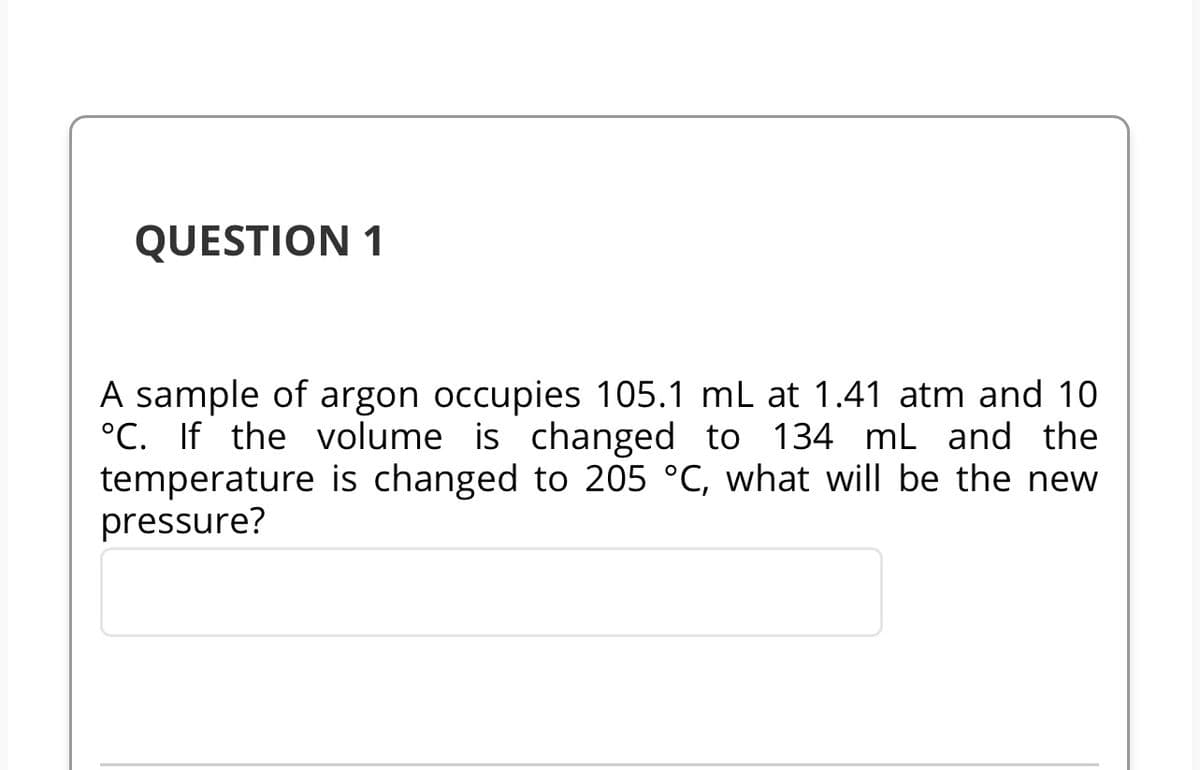 QUESTION 1
A sample of argon occupies 105.1 mL at 1.41 atm and 10
°C. If the volume is changed to 134 mL and the
temperature is changed to 205 °C, what will be the new
pressure?