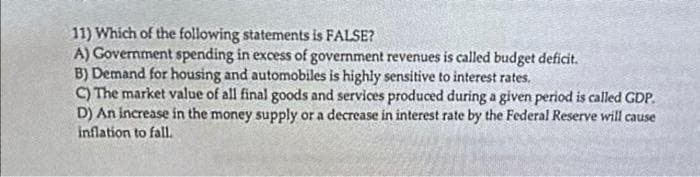 11) Which of the following statements is FALSE?
A) Government spending in excess of government revenues is called budget deficit.
B) Demand for housing and automobiles is highly sensitive to interest rates.
C) The market value of all final goods and services produced during a given period is called GDP.
D) An increase in the money supply or a decrease in interest rate by the Federal Reserve will cause
inflation to fall.