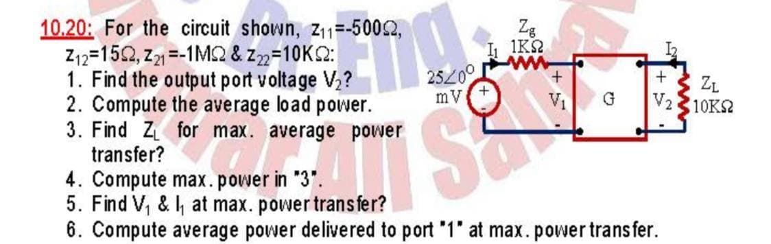 Zg
1K2
10.20: For the circuit shown, z11=-5002,
Z12=152, z =-1M2 & z2=10K2:
1. Find the output port voltage V?
2. Compute the average load power.
3. Find Z for max. average power
transfer?
2520°
mV
ZL
V210KS2
V1
4. Compute max.power in "3".
5. Find V, & , at max. power trans fer?
6. Compute average power delivered to port '1" at max.power transfer.
