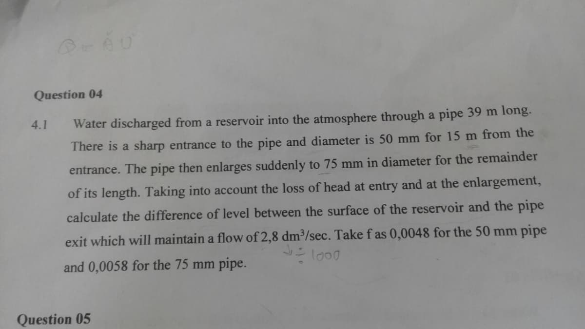 Question 04
4.1
Water discharged from a reservoir into the atmosphere through a pipe 39 m long.
There is a sharp entrance to the pipe and diameter is 50 mm for 15 m from the
entrance. The pipe then enlarges suddenly to 75 mm in diameter for the remainder
of its length. Taking into account the loss of head at entry and at the enlargement,
calculate the difference of level between the surface of the reservoir and the pipe
exit which will maintain a flow of 2,8 dm³/sec. Take f as 0,0048 for the 50 mm pipe
and 0,0058 for the 75 mm pipe.
Question 05
