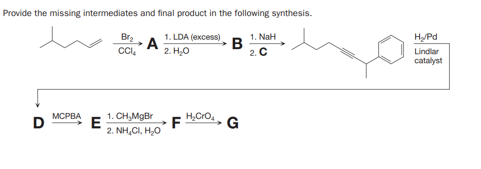 Provide the missing intermediates and final product in the following synthesis.
1. LDA (excess).
A
2. Н,о
Br2
1. NaH
В
2. C
H,/Pd
CI4
Lindlar
catalyst
ВА
1. CH,MgBr
H,CrO4
D
E
2. NH,CI, H,O
F
G
