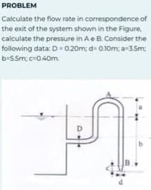 PROBLEM
Calculate the flow rate in correspondence of
the exit of the system shown in the Figure,
calculate the pressure in A e B. Consider the
following data: D=0.20m; d-0.10m; a-3.5m;
b-5.5m; c=0.40m.
D
M