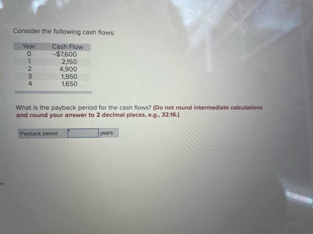 es
Consider the following cash flows:
Year
013300
2
4
Cash Flow
-$7,600
2,150
4,900
1,950
1,650
What is the payback period for the cash flows? (Do not round intermediate calculations
and round your answer to 2 decimal places, e.g., 32.16.)
Payback period
years