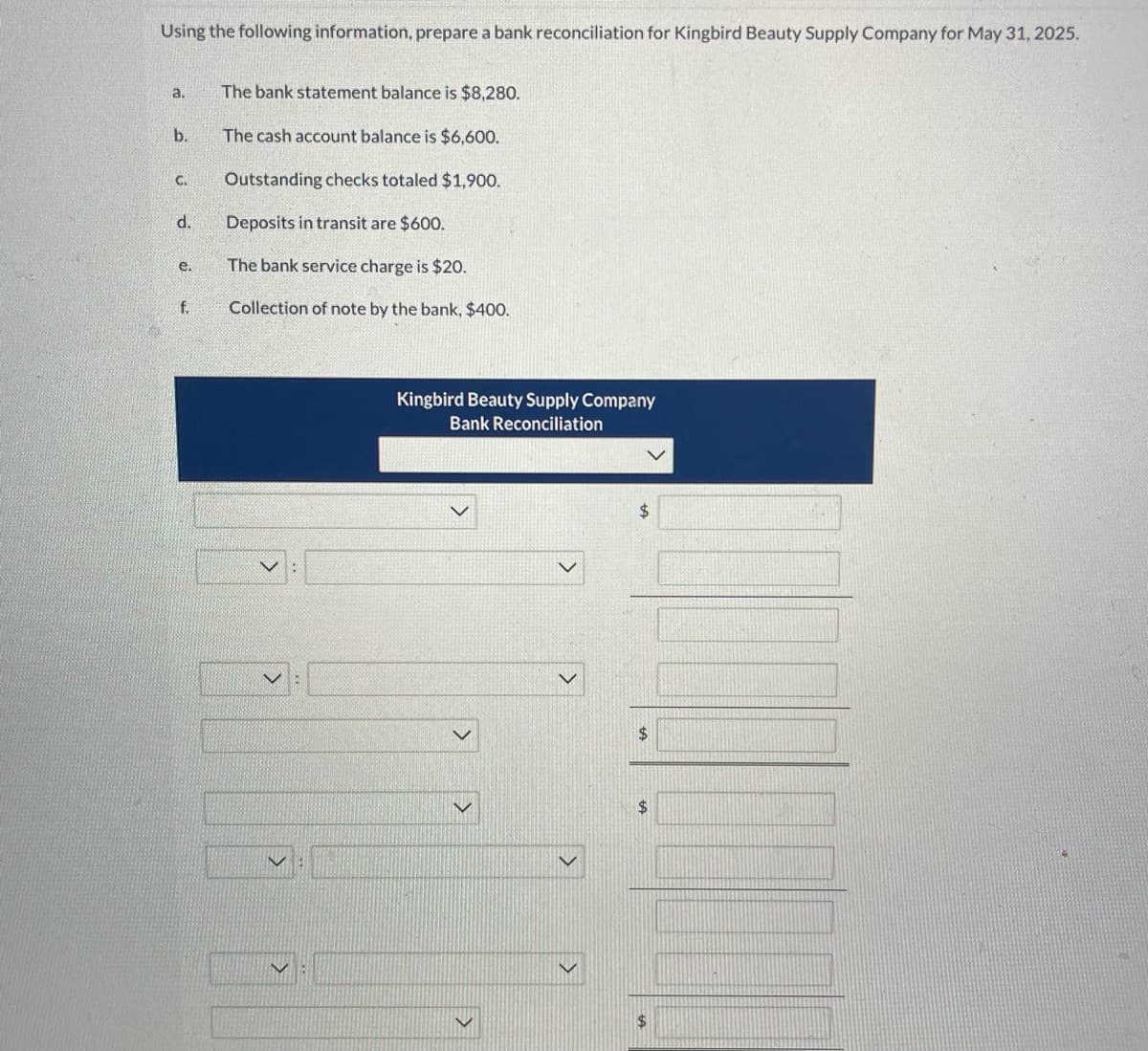 Using the following information, prepare a bank reconciliation for Kingbird Beauty Supply Company for May 31, 2025.
a.
b.
C.
d.
e.
f.
The bank statement balance is $8,280.
The cash account balance is $6,600.
Outstanding checks totaled $1,900.
Deposits in transit are $600.
The bank service charge is $20.
Collection of note by the bank, $400.
Kingbird Beauty Supply Company
Bank Reconciliation
$
$
$
$