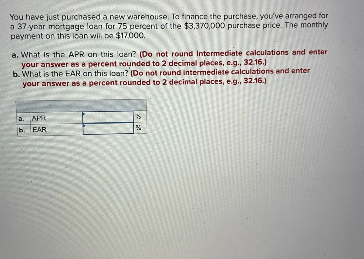 You have just purchased a new warehouse. To finance the purchase, you've arranged for
a 37-year mortgage loan for 75 percent of the $3,370,000 purchase price. The monthly
payment on this loan will be $17,000.
a. What is the APR on this loan? (Do not round intermediate calculations and enter
your answer as a percent rounded to 2 decimal places, e.g., 32.16.)
b. What is the EAR on this loan? (Do not round intermediate calculations and enter
your answer as a percent rounded to 2 decimal places, e.g., 32.16.)
a.
b.
APR
EAR
%
%