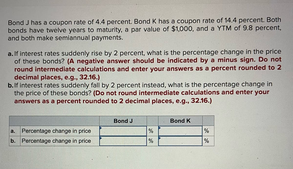 Bond J has a coupon rate of 4.4 percent. Bond K has a coupon rate of 14.4 percent. Both
bonds have twelve years to maturity, a par value of $1,000, and a YTM of 9.8 percent,
and both make semiannual payments.
a. If interest rates suddenly rise by 2 percent, what is the percentage change in the price
of these bonds? (A negative answer should be indicated by a minus sign. Do not
round intermediate calculations and enter your answers as a percent rounded to 2
decimal places, e.g., 32.16.)
b. If interest rates suddenly fall by 2 percent instead, what is the percentage change in
the price of these bonds? (Do not round intermediate calculations and enter your
answers as a percent rounded to 2 decimal places, e.g., 32.16.)
Percentage change in price
b. Percentage change in price
a.
Bond J
%
%
Bond K
%
%