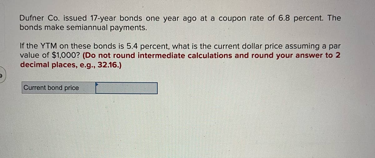 Dufner Co. issued 17-year bonds one year ago at a coupon rate of 6.8 percent. The
bonds make semiannual payments.
If the YTM on these bonds is 5.4 percent, what is the current dollar price assuming a par
value of $1,000? (Do not round intermediate calculations and round your answer to 2
decimal places, e.g., 32.16.)
Current bond price